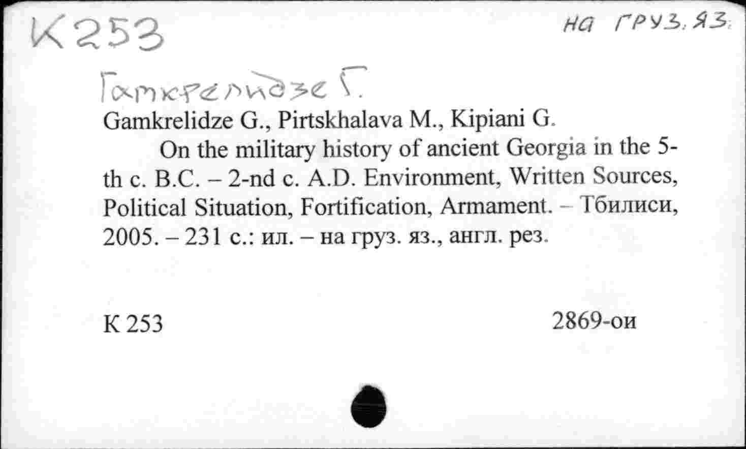 ﻿К253
на груъ.яз
) (Хр) AviOX \ .
Gamkrelidze G., Pirtskhalava M., Kipiani G.
On the military history of ancient Georgia in the 5-th с. B.C. - 2-nd c. A.D. Environment, Written Sources, Political Situation, Fortification, Armament. - Тбилиси, 2005. - 231 с.: ил. - на груз, яз., англ. рез.
К 253
2869-ои